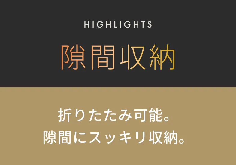 HIGHLIGHTS 隙間収納 折りたたみ可能。隙間にスッキリ収納。
