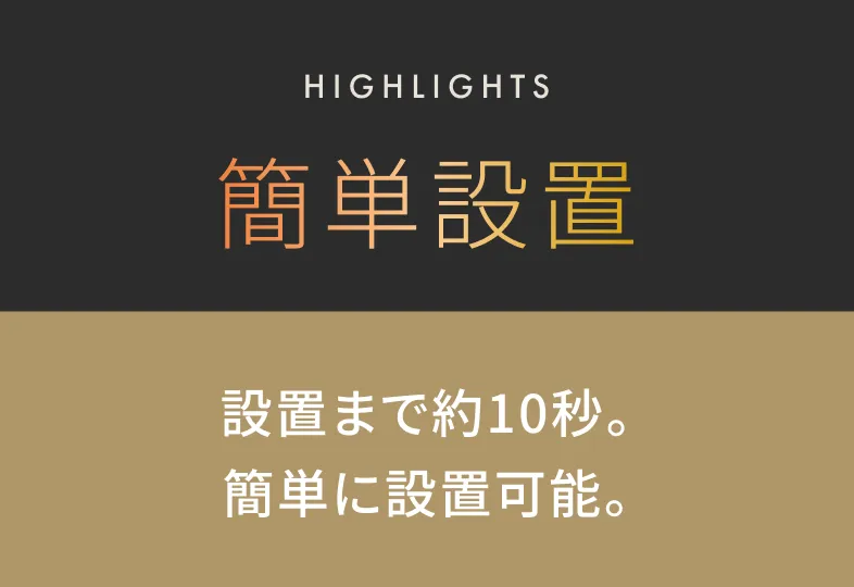 HIGHLIGHTS 簡単設置 設置まで約10秒。簡単に設置可能。